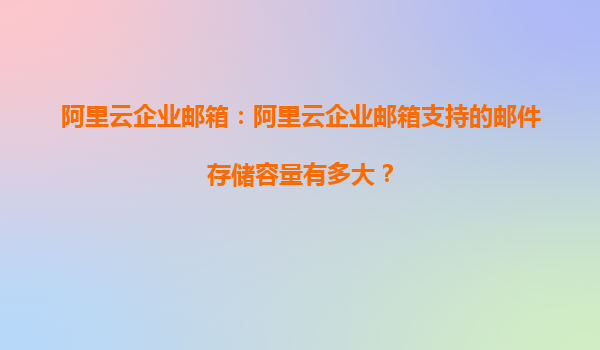 阿里云企业邮箱：阿里云企业邮箱支持的邮件存储容量有多大？