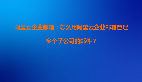 阿里云企业邮箱：怎么用阿里云企业邮箱管理多个子公司的邮件？