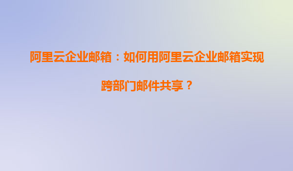 阿里云企业邮箱：如何用阿里云企业邮箱实现跨部门邮件共享？
