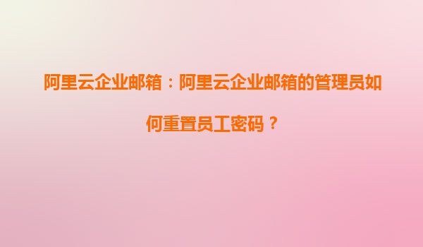 阿里云企业邮箱：阿里云企业邮箱的管理员如何重置员工密码？