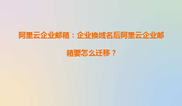 阿里云企业邮箱：企业换域名后阿里云企业邮箱要怎么迁移？