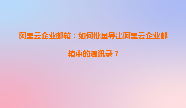 阿里云企业邮箱：如何批量导出阿里云企业邮箱中的通讯录？