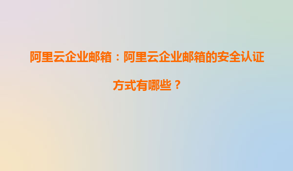 阿里云企业邮箱：阿里云企业邮箱的安全认证方式有哪些？