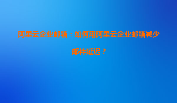 阿里云企业邮箱：如何用阿里云企业邮箱减少邮件延迟？