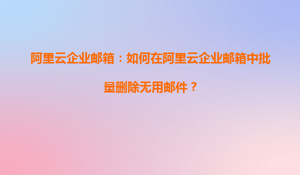 阿里云企业邮箱：如何在阿里云企业邮箱中批量删除无用邮件？