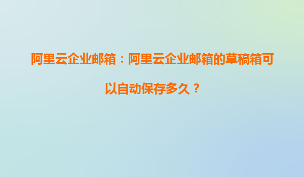阿里云企业邮箱：阿里云企业邮箱的草稿箱可以自动保存多久？