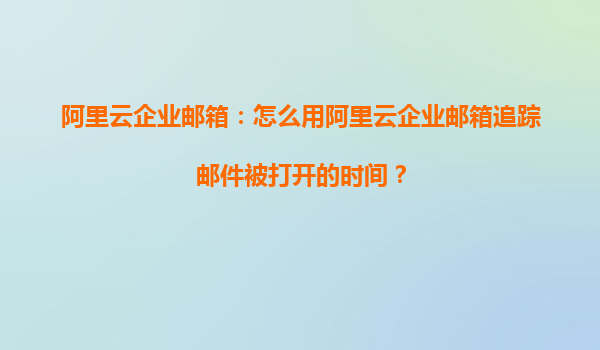 阿里云企业邮箱：怎么用阿里云企业邮箱追踪邮件被打开的时间？