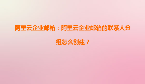阿里云企业邮箱：阿里云企业邮箱的联系人分组怎么创建？