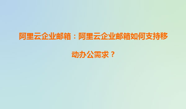 阿里云企业邮箱：阿里云企业邮箱如何支持移动办公需求？