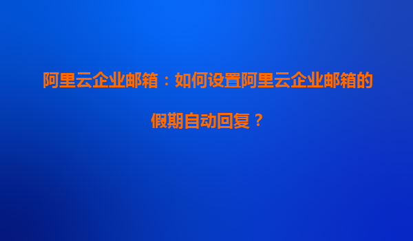 阿里云企业邮箱：如何设置阿里云企业邮箱的假期自动回复？