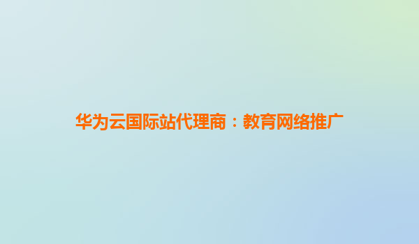 华为云国际站代理商：教育网络推广