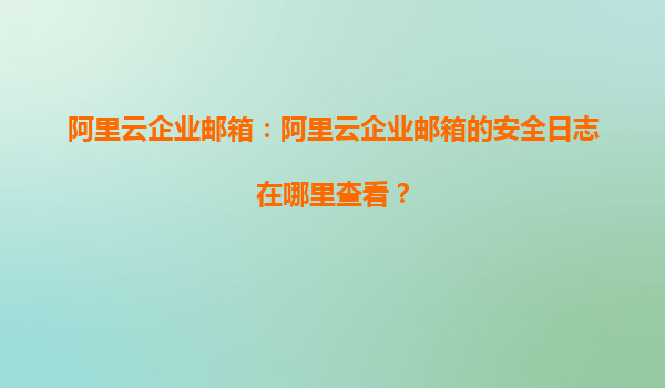 阿里云企业邮箱：阿里云企业邮箱的安全日志在哪里查看？