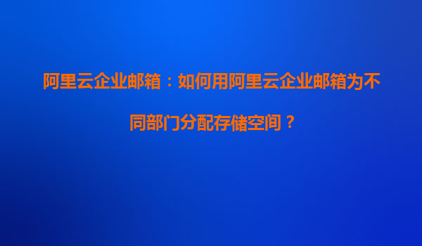 阿里云企业邮箱：如何用阿里云企业邮箱为不同部门分配存储空间？