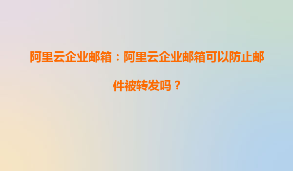 阿里云企业邮箱：阿里云企业邮箱可以防止邮件被转发吗？