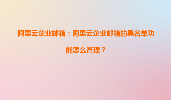 阿里云企业邮箱：阿里云企业邮箱的黑名单功能怎么管理？