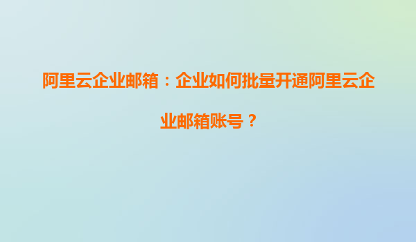 阿里云企业邮箱：企业如何批量开通阿里云企业邮箱账号？