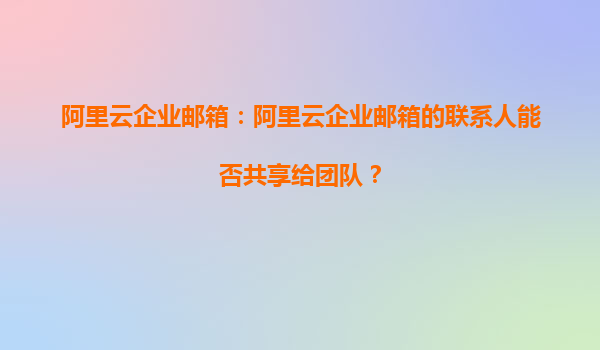 阿里云企业邮箱：阿里云企业邮箱的联系人能否共享给团队？