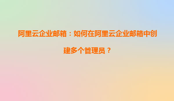 阿里云企业邮箱：如何在阿里云企业邮箱中创建多个管理员？