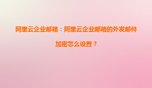 阿里云企业邮箱：阿里云企业邮箱的外发邮件加密怎么设置？