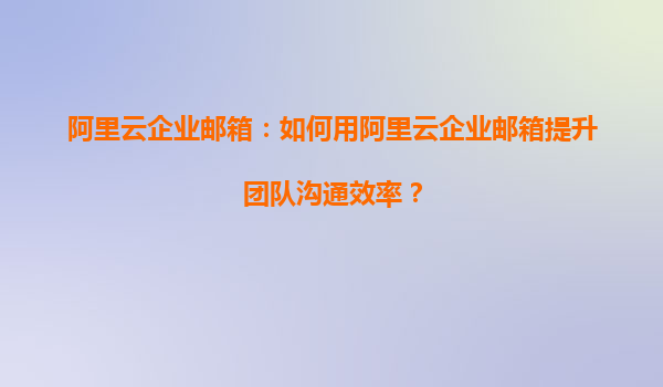 阿里云企业邮箱：如何用阿里云企业邮箱提升团队沟通效率？