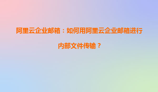 阿里云企业邮箱：如何用阿里云企业邮箱进行内部文件传输？