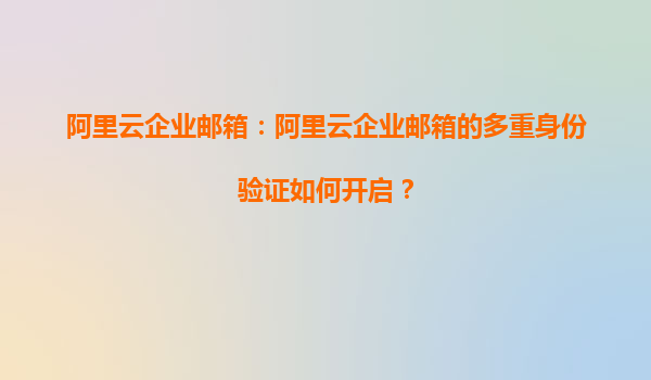 阿里云企业邮箱：阿里云企业邮箱的多重身份验证如何开启？