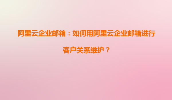 阿里云企业邮箱：如何用阿里云企业邮箱进行客户关系维护？