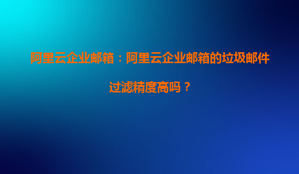 阿里云企业邮箱：阿里云企业邮箱的垃圾邮件过滤精度高吗？