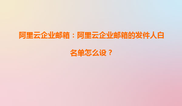 阿里云企业邮箱：阿里云企业邮箱的发件人白名单怎么设？