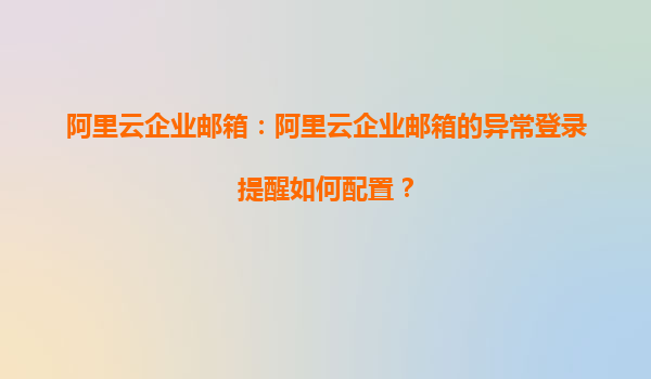 阿里云企业邮箱：阿里云企业邮箱的异常登录提醒如何配置？