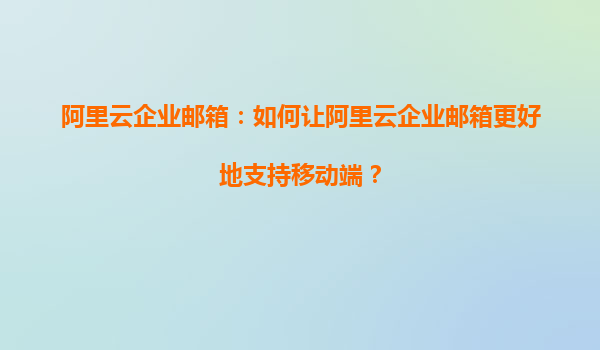 阿里云企业邮箱：如何让阿里云企业邮箱更好地支持移动端？