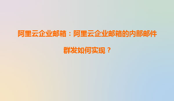 阿里云企业邮箱：阿里云企业邮箱的内部邮件群发如何实现？