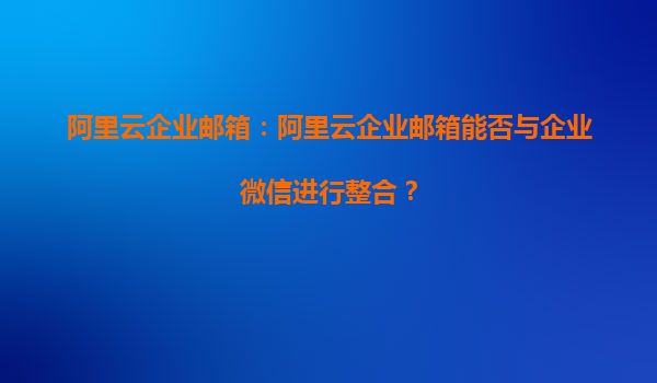 阿里云企业邮箱：阿里云企业邮箱能否与企业微信进行整合？