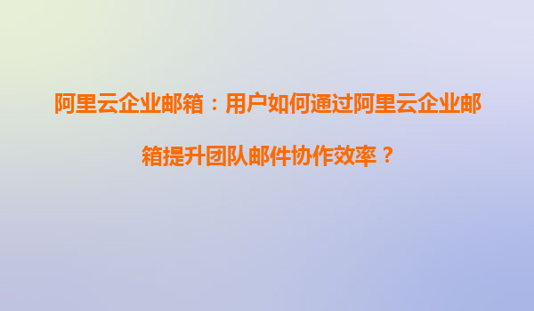 阿里云企业邮箱：用户如何通过阿里云企业邮箱提升团队邮件协作效率？