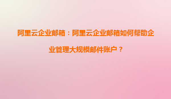 阿里云企业邮箱：阿里云企业邮箱如何帮助企业管理大规模邮件账户？