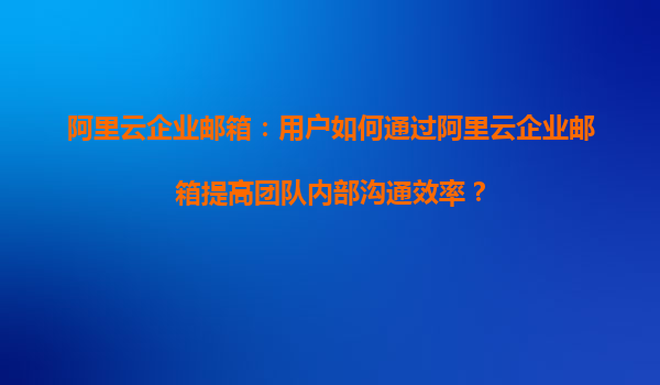 阿里云企业邮箱：用户如何通过阿里云企业邮箱提高团队内部沟通效率？