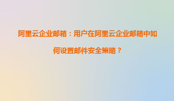 阿里云企业邮箱：用户在阿里云企业邮箱中如何设置邮件安全策略？