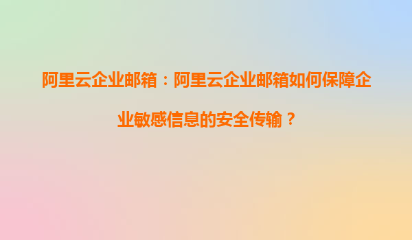 阿里云企业邮箱：阿里云企业邮箱如何保障企业敏感信息的安全传输？
