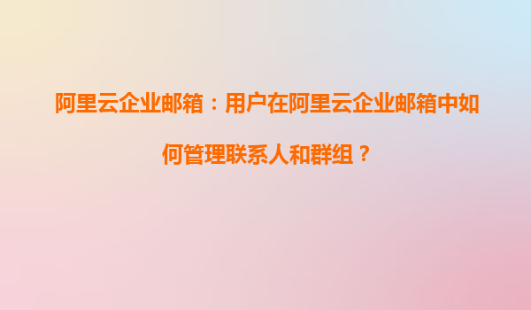 阿里云企业邮箱：用户在阿里云企业邮箱中如何管理联系人和群组？
