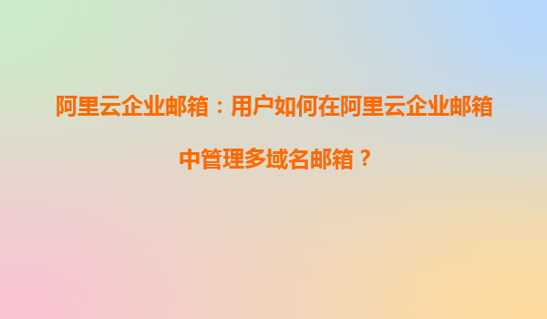 阿里云企业邮箱：用户如何在阿里云企业邮箱中管理多域名邮箱？