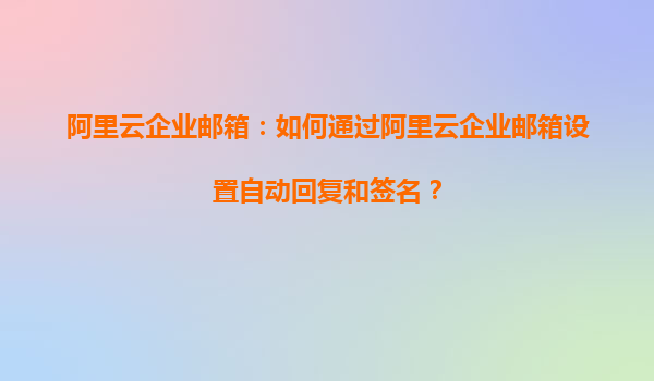 阿里云企业邮箱：如何通过阿里云企业邮箱设置自动回复和签名？