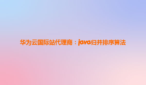 华为云国际站代理商：java归并排序算法