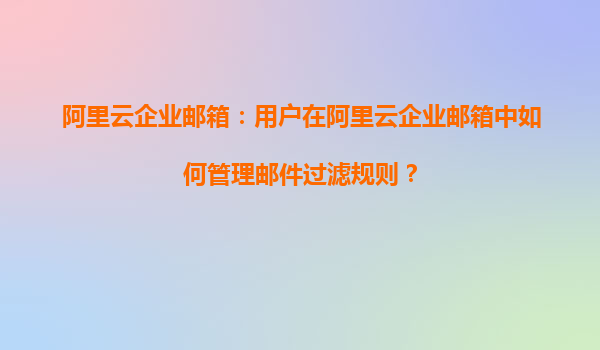 阿里云企业邮箱：用户在阿里云企业邮箱中如何管理邮件过滤规则？