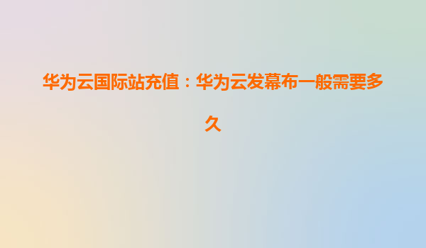 华为云国际站充值：华为云发幕布一般需要多久