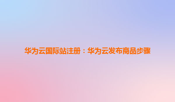 华为云国际站注册：华为云发布商品步骤