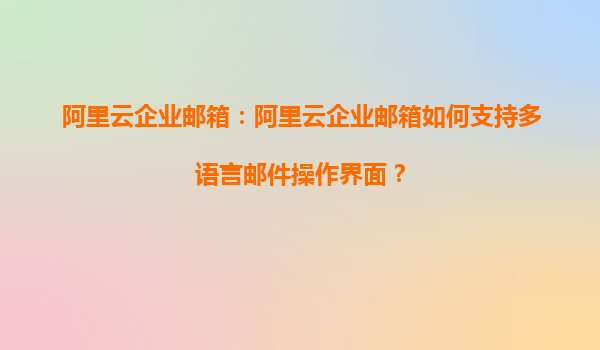 阿里云企业邮箱：阿里云企业邮箱如何支持多语言邮件操作界面？