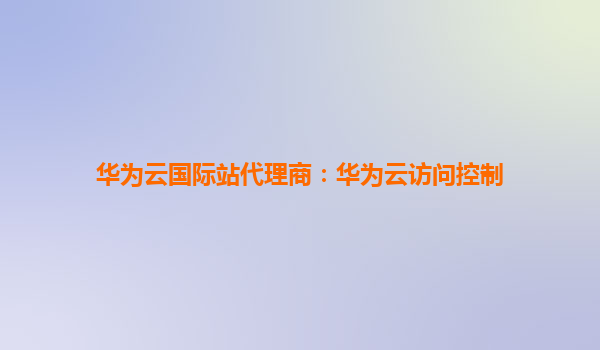 华为云国际站代理商：华为云访问控制