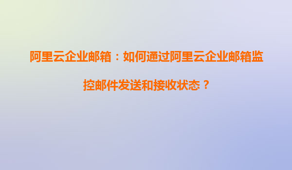 阿里云企业邮箱：如何通过阿里云企业邮箱监控邮件发送和接收状态？