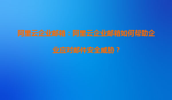 阿里云企业邮箱：阿里云企业邮箱如何帮助企业应对邮件安全威胁？