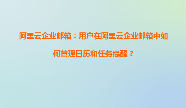 阿里云企业邮箱：用户在阿里云企业邮箱中如何管理日历和任务提醒？